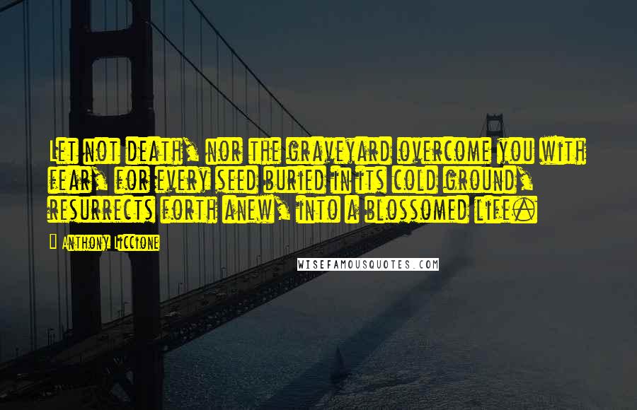 Anthony Liccione Quotes: Let not death, nor the graveyard overcome you with fear, for every seed buried in its cold ground, resurrects forth anew, into a blossomed life.