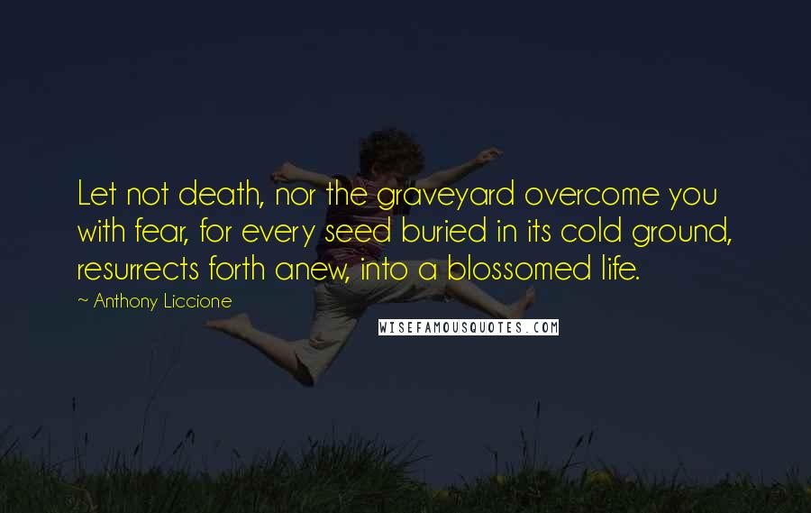 Anthony Liccione Quotes: Let not death, nor the graveyard overcome you with fear, for every seed buried in its cold ground, resurrects forth anew, into a blossomed life.