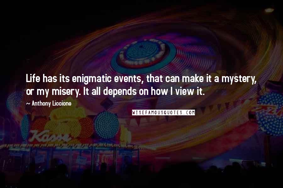 Anthony Liccione Quotes: Life has its enigmatic events, that can make it a mystery, or my misery. It all depends on how I view it.