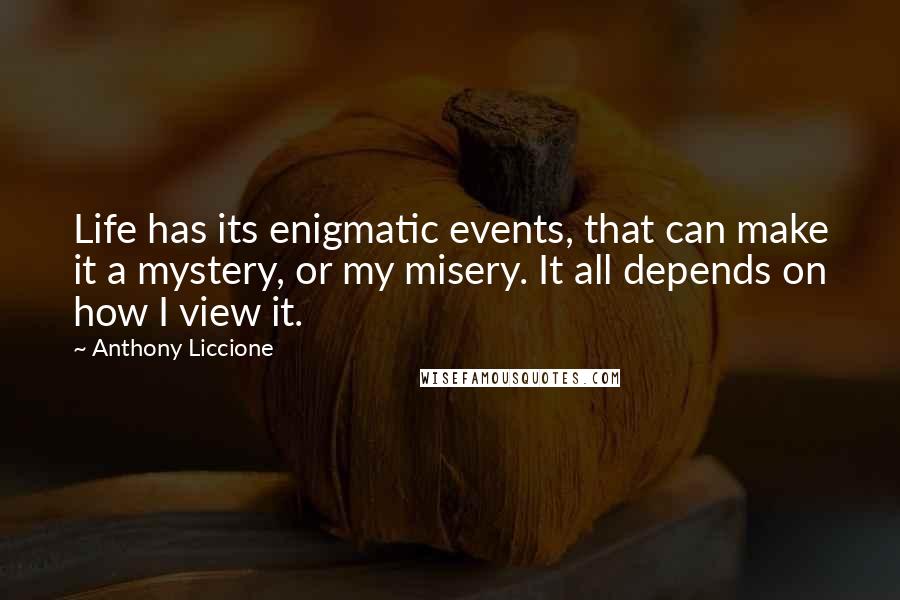Anthony Liccione Quotes: Life has its enigmatic events, that can make it a mystery, or my misery. It all depends on how I view it.