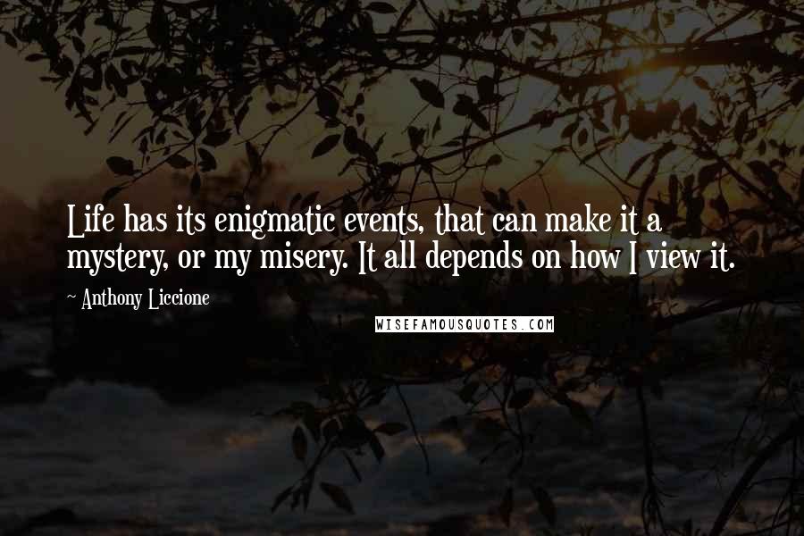 Anthony Liccione Quotes: Life has its enigmatic events, that can make it a mystery, or my misery. It all depends on how I view it.