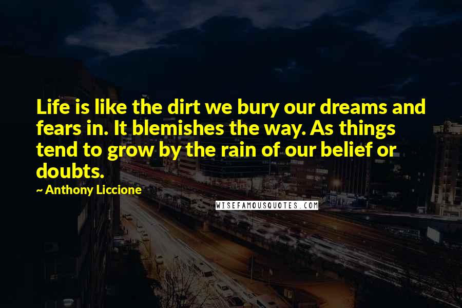 Anthony Liccione Quotes: Life is like the dirt we bury our dreams and fears in. It blemishes the way. As things tend to grow by the rain of our belief or doubts.