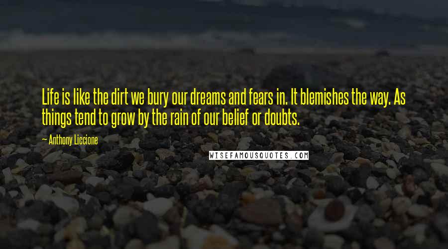 Anthony Liccione Quotes: Life is like the dirt we bury our dreams and fears in. It blemishes the way. As things tend to grow by the rain of our belief or doubts.