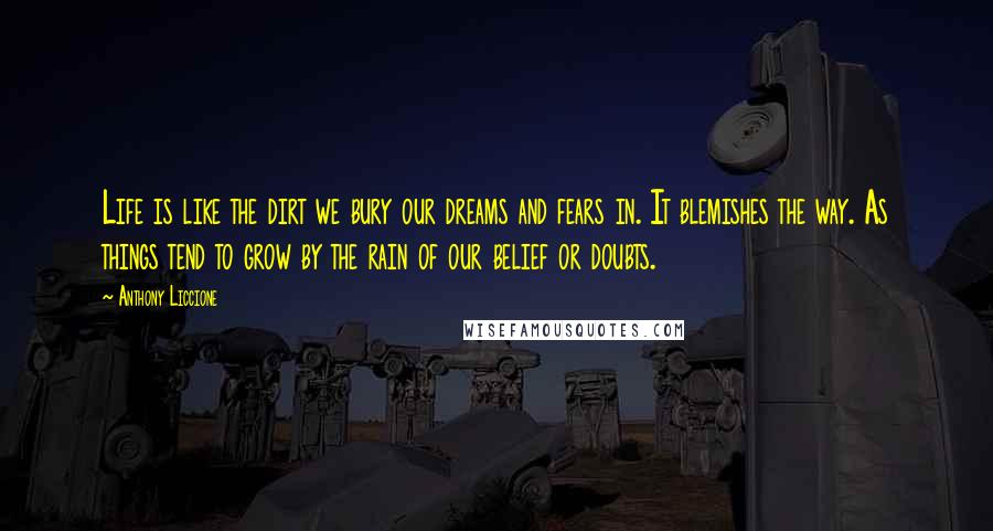 Anthony Liccione Quotes: Life is like the dirt we bury our dreams and fears in. It blemishes the way. As things tend to grow by the rain of our belief or doubts.