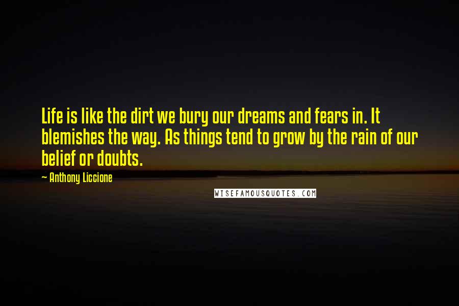 Anthony Liccione Quotes: Life is like the dirt we bury our dreams and fears in. It blemishes the way. As things tend to grow by the rain of our belief or doubts.