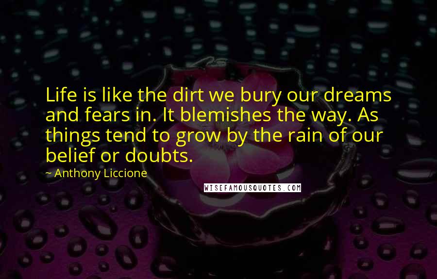 Anthony Liccione Quotes: Life is like the dirt we bury our dreams and fears in. It blemishes the way. As things tend to grow by the rain of our belief or doubts.