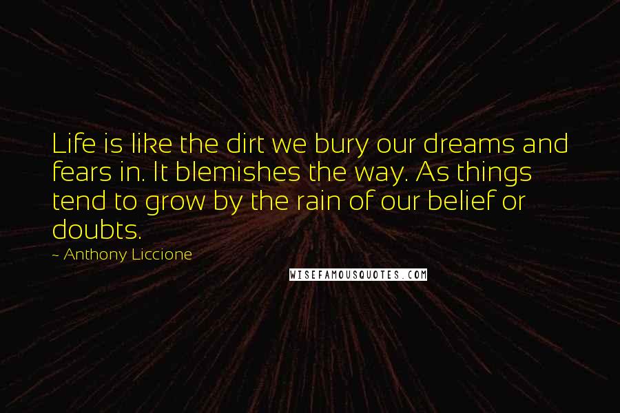Anthony Liccione Quotes: Life is like the dirt we bury our dreams and fears in. It blemishes the way. As things tend to grow by the rain of our belief or doubts.