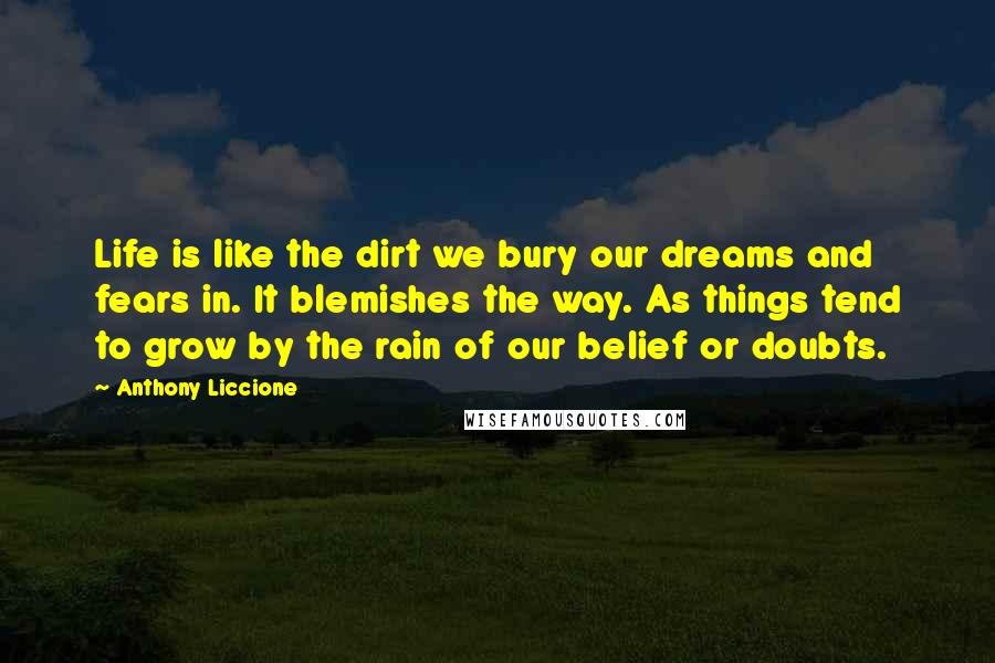 Anthony Liccione Quotes: Life is like the dirt we bury our dreams and fears in. It blemishes the way. As things tend to grow by the rain of our belief or doubts.