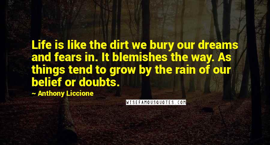 Anthony Liccione Quotes: Life is like the dirt we bury our dreams and fears in. It blemishes the way. As things tend to grow by the rain of our belief or doubts.