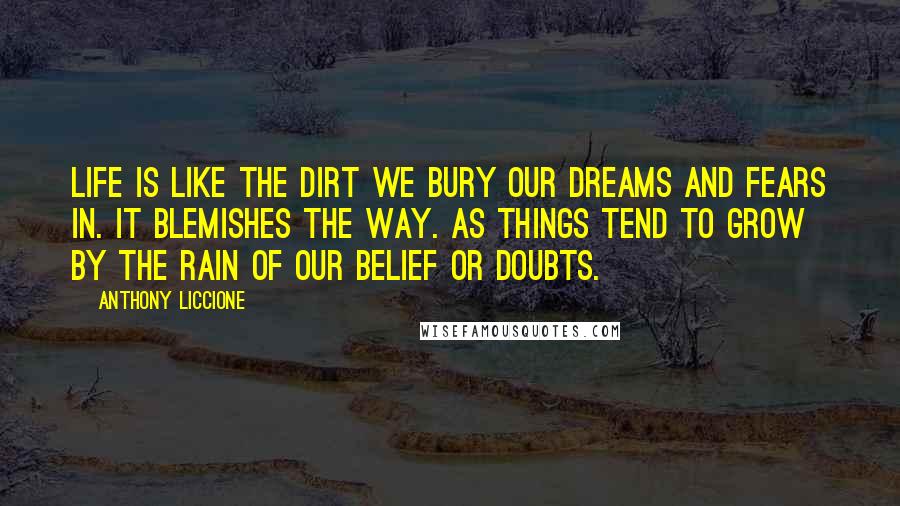 Anthony Liccione Quotes: Life is like the dirt we bury our dreams and fears in. It blemishes the way. As things tend to grow by the rain of our belief or doubts.