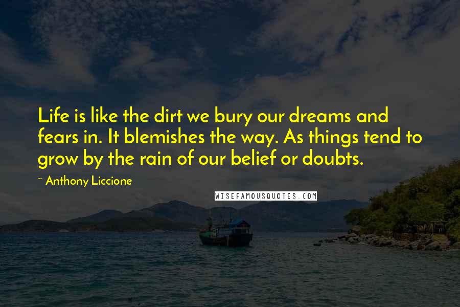 Anthony Liccione Quotes: Life is like the dirt we bury our dreams and fears in. It blemishes the way. As things tend to grow by the rain of our belief or doubts.