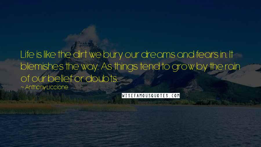 Anthony Liccione Quotes: Life is like the dirt we bury our dreams and fears in. It blemishes the way. As things tend to grow by the rain of our belief or doubts.