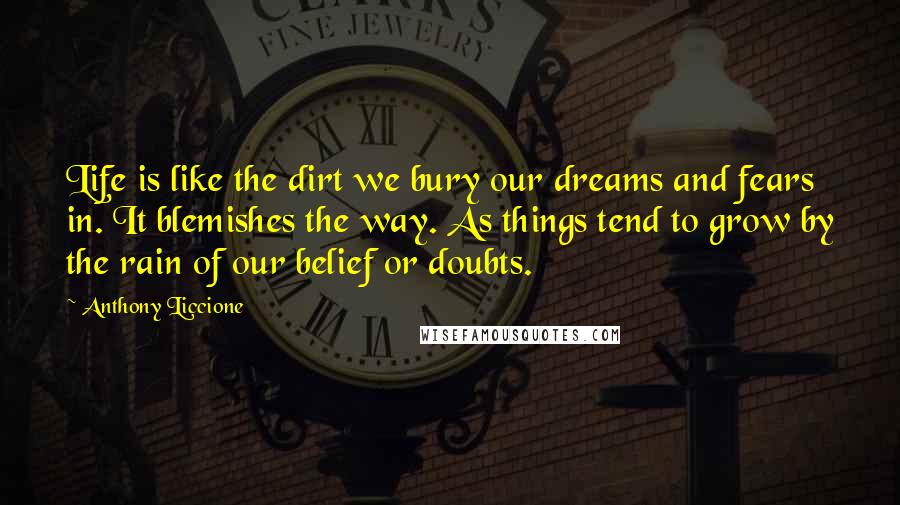 Anthony Liccione Quotes: Life is like the dirt we bury our dreams and fears in. It blemishes the way. As things tend to grow by the rain of our belief or doubts.
