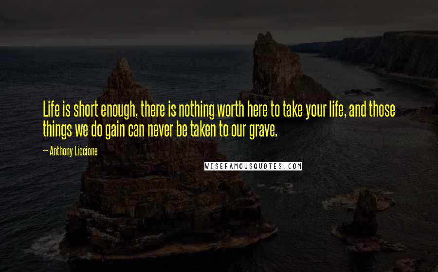 Anthony Liccione Quotes: Life is short enough, there is nothing worth here to take your life, and those things we do gain can never be taken to our grave.
