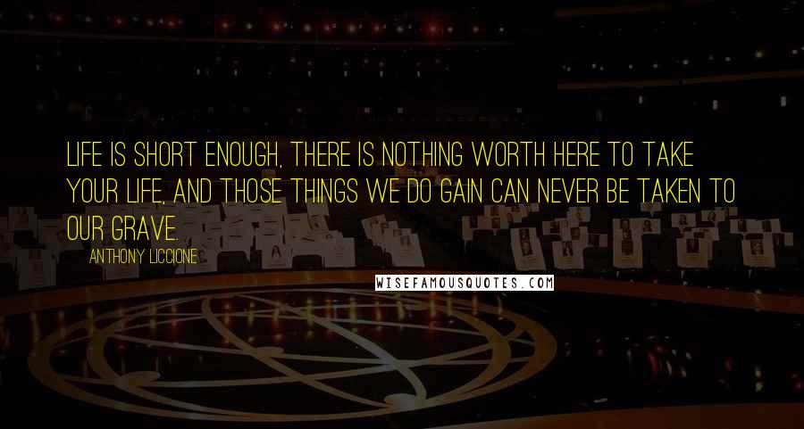 Anthony Liccione Quotes: Life is short enough, there is nothing worth here to take your life, and those things we do gain can never be taken to our grave.