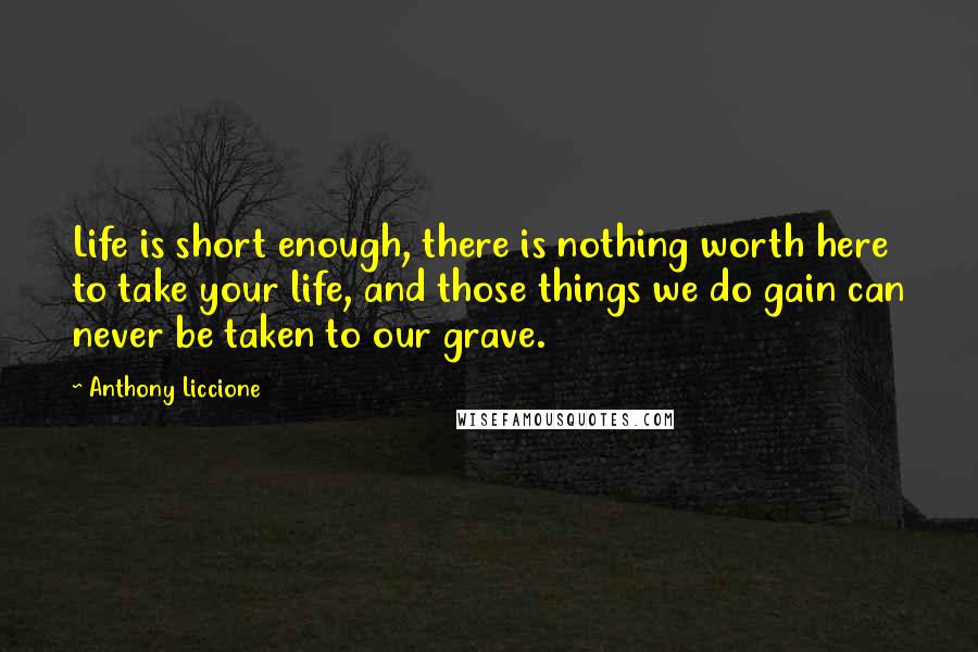 Anthony Liccione Quotes: Life is short enough, there is nothing worth here to take your life, and those things we do gain can never be taken to our grave.