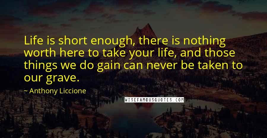Anthony Liccione Quotes: Life is short enough, there is nothing worth here to take your life, and those things we do gain can never be taken to our grave.