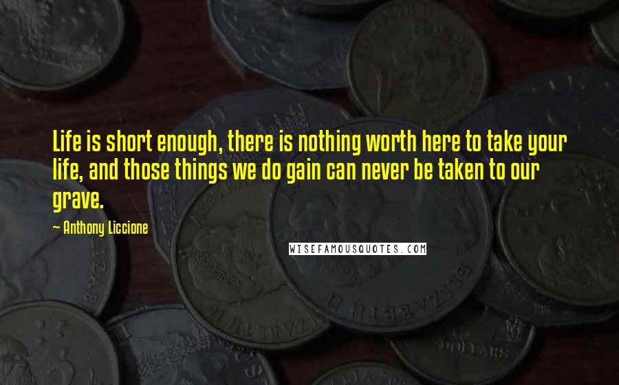 Anthony Liccione Quotes: Life is short enough, there is nothing worth here to take your life, and those things we do gain can never be taken to our grave.