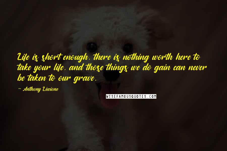 Anthony Liccione Quotes: Life is short enough, there is nothing worth here to take your life, and those things we do gain can never be taken to our grave.