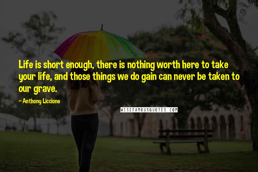 Anthony Liccione Quotes: Life is short enough, there is nothing worth here to take your life, and those things we do gain can never be taken to our grave.