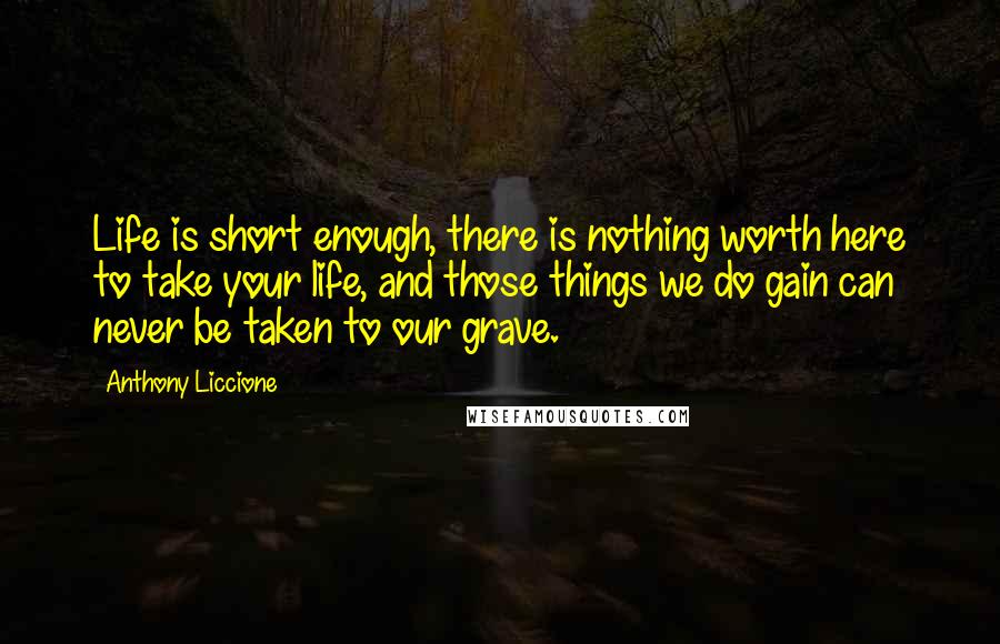 Anthony Liccione Quotes: Life is short enough, there is nothing worth here to take your life, and those things we do gain can never be taken to our grave.