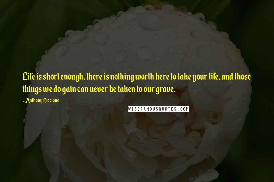 Anthony Liccione Quotes: Life is short enough, there is nothing worth here to take your life, and those things we do gain can never be taken to our grave.