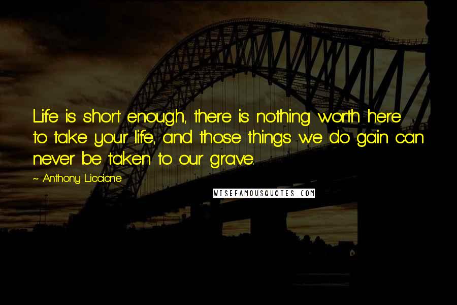 Anthony Liccione Quotes: Life is short enough, there is nothing worth here to take your life, and those things we do gain can never be taken to our grave.