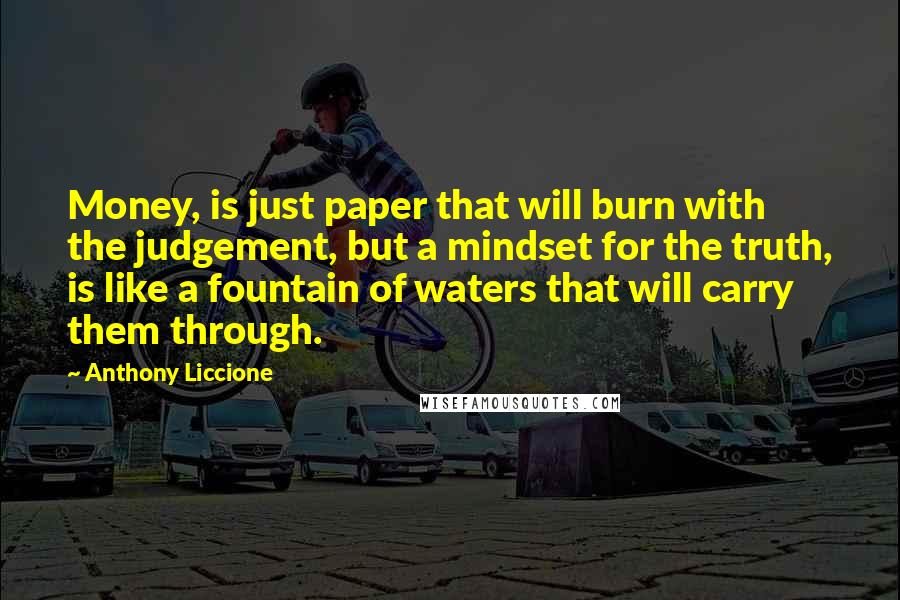 Anthony Liccione Quotes: Money, is just paper that will burn with the judgement, but a mindset for the truth, is like a fountain of waters that will carry them through.