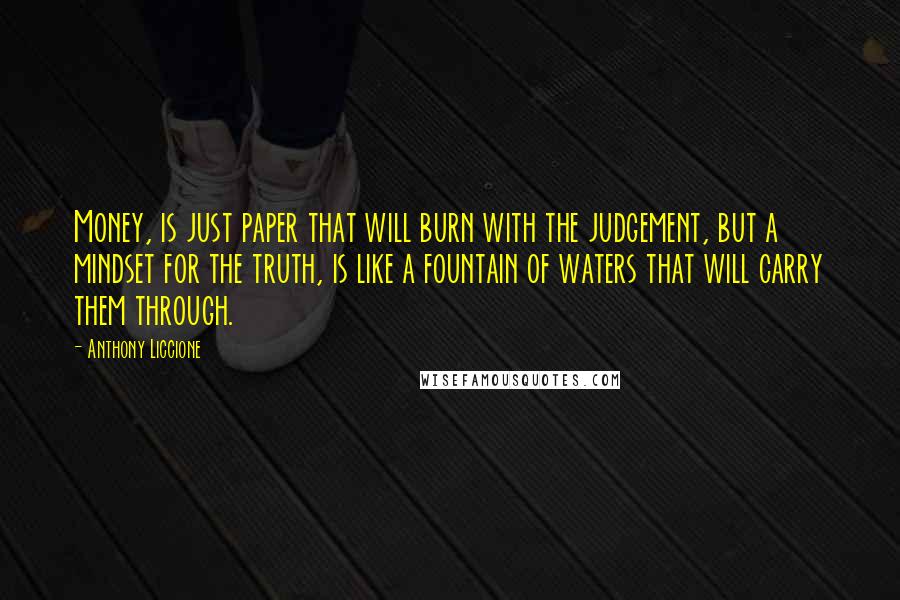 Anthony Liccione Quotes: Money, is just paper that will burn with the judgement, but a mindset for the truth, is like a fountain of waters that will carry them through.