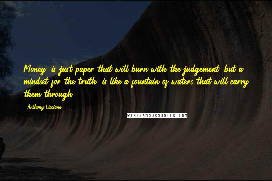 Anthony Liccione Quotes: Money, is just paper that will burn with the judgement, but a mindset for the truth, is like a fountain of waters that will carry them through.