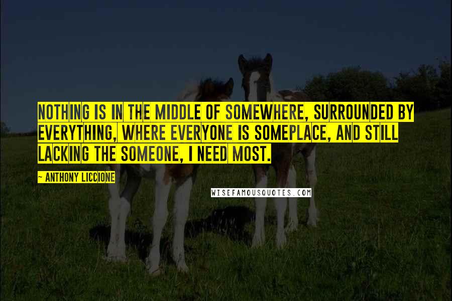 Anthony Liccione Quotes: Nothing is in the middle of somewhere, surrounded by everything, where everyone is someplace, and still lacking the someone, I need most.