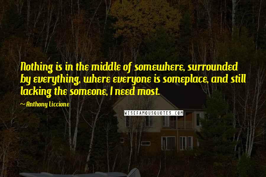 Anthony Liccione Quotes: Nothing is in the middle of somewhere, surrounded by everything, where everyone is someplace, and still lacking the someone, I need most.