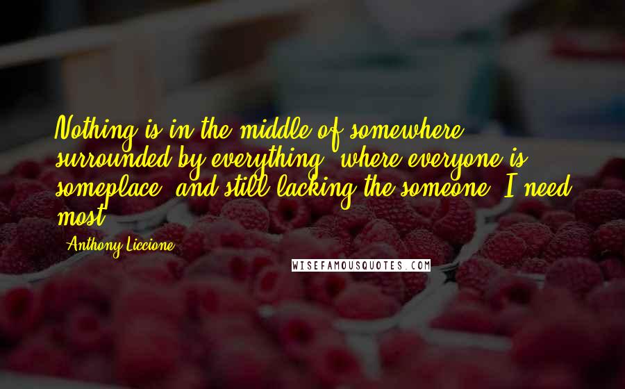 Anthony Liccione Quotes: Nothing is in the middle of somewhere, surrounded by everything, where everyone is someplace, and still lacking the someone, I need most.