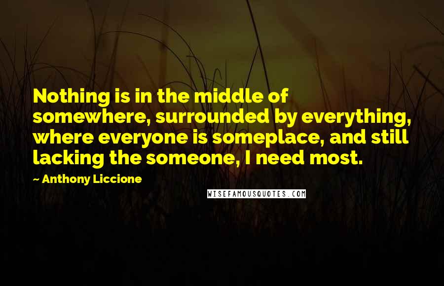 Anthony Liccione Quotes: Nothing is in the middle of somewhere, surrounded by everything, where everyone is someplace, and still lacking the someone, I need most.