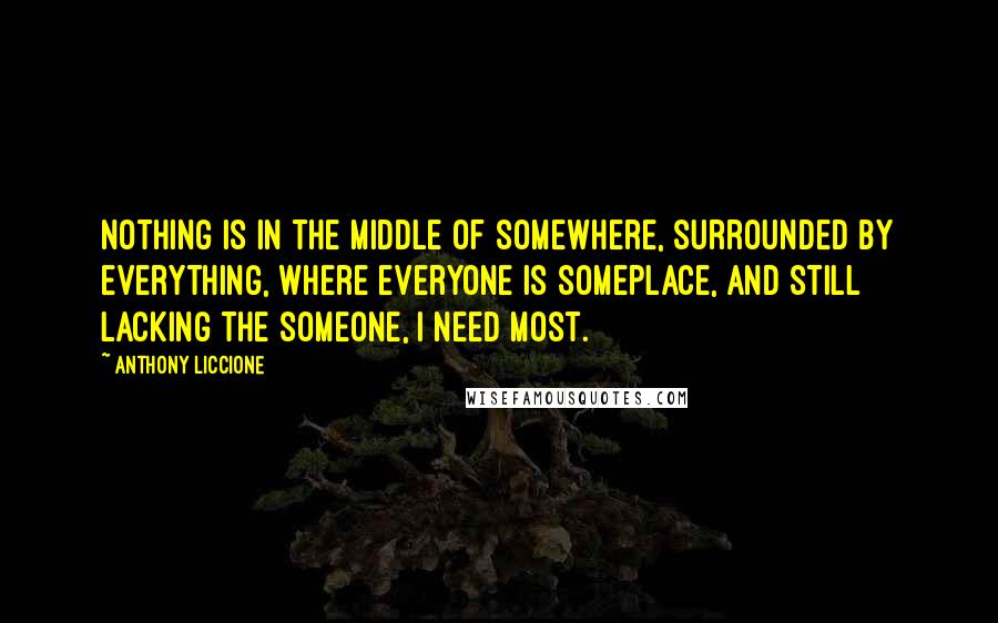 Anthony Liccione Quotes: Nothing is in the middle of somewhere, surrounded by everything, where everyone is someplace, and still lacking the someone, I need most.