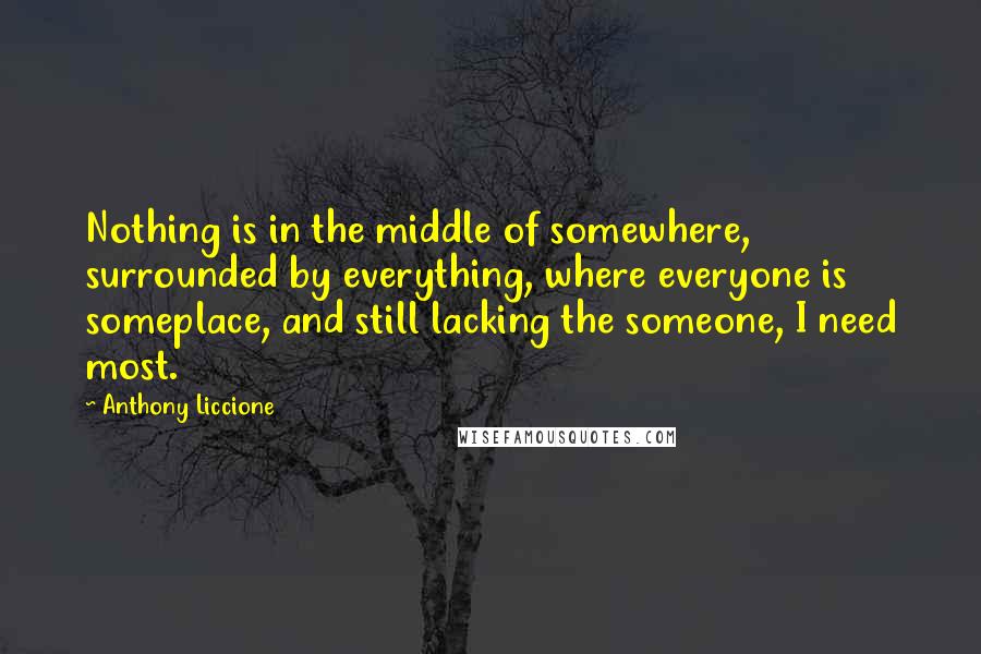 Anthony Liccione Quotes: Nothing is in the middle of somewhere, surrounded by everything, where everyone is someplace, and still lacking the someone, I need most.