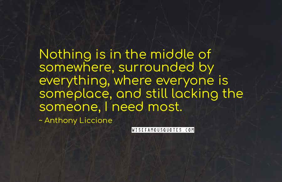 Anthony Liccione Quotes: Nothing is in the middle of somewhere, surrounded by everything, where everyone is someplace, and still lacking the someone, I need most.