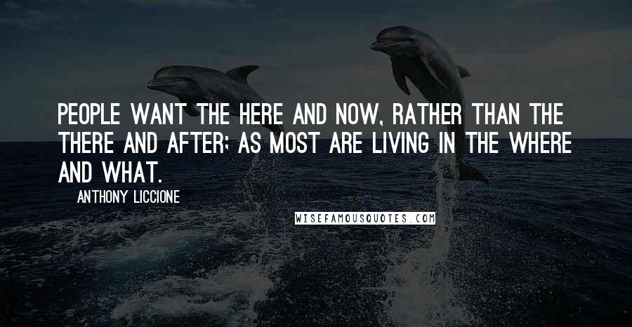 Anthony Liccione Quotes: People want the here and now, rather than the there and after; as most are living in the where and what.