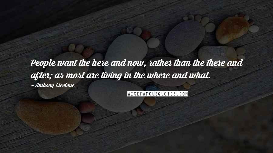 Anthony Liccione Quotes: People want the here and now, rather than the there and after; as most are living in the where and what.