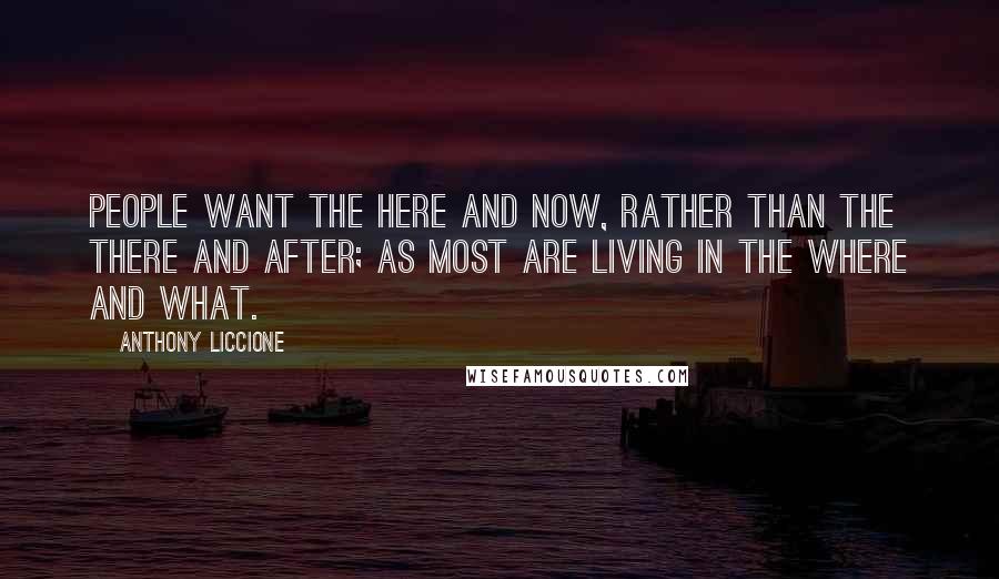 Anthony Liccione Quotes: People want the here and now, rather than the there and after; as most are living in the where and what.