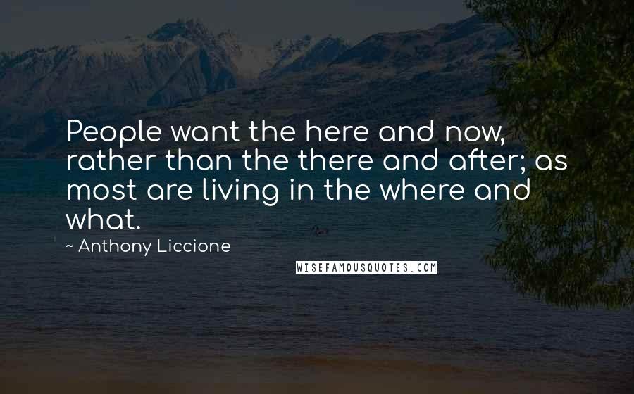 Anthony Liccione Quotes: People want the here and now, rather than the there and after; as most are living in the where and what.