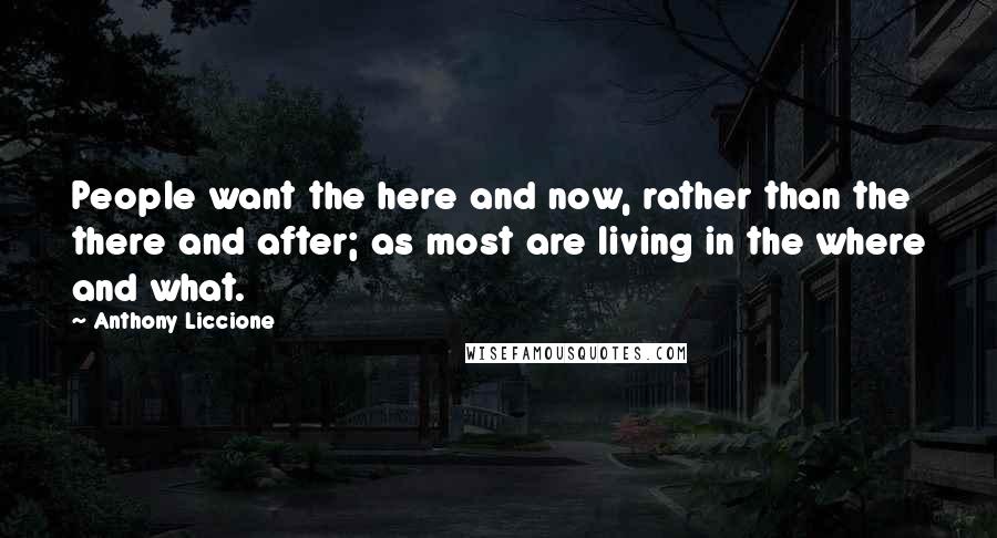 Anthony Liccione Quotes: People want the here and now, rather than the there and after; as most are living in the where and what.