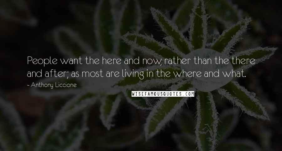 Anthony Liccione Quotes: People want the here and now, rather than the there and after; as most are living in the where and what.