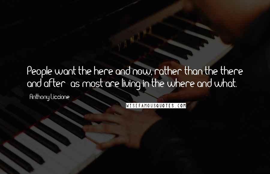 Anthony Liccione Quotes: People want the here and now, rather than the there and after; as most are living in the where and what.