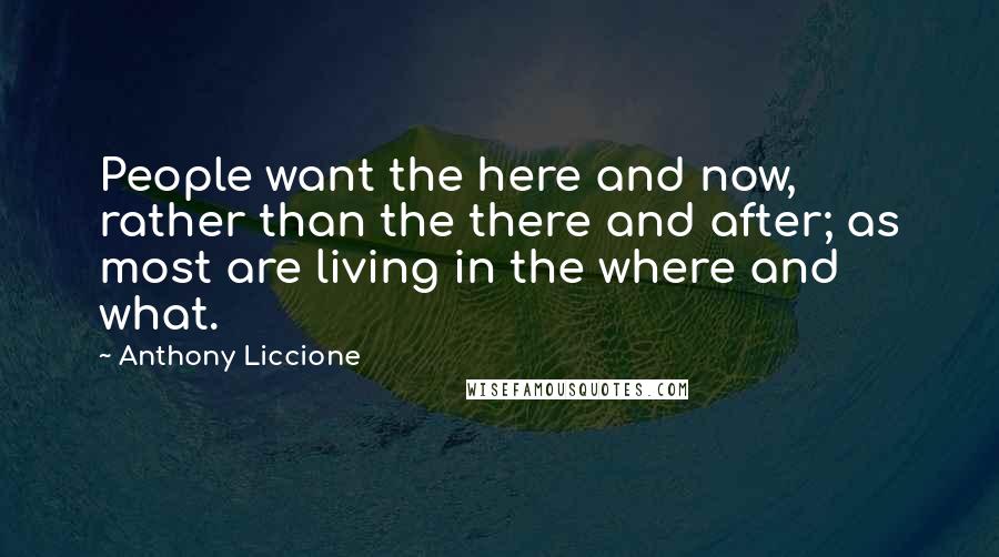 Anthony Liccione Quotes: People want the here and now, rather than the there and after; as most are living in the where and what.