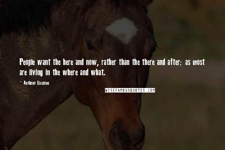 Anthony Liccione Quotes: People want the here and now, rather than the there and after; as most are living in the where and what.