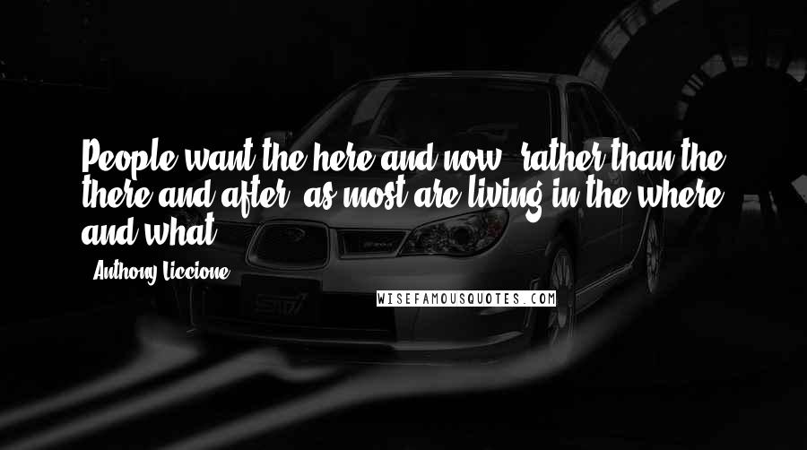 Anthony Liccione Quotes: People want the here and now, rather than the there and after; as most are living in the where and what.