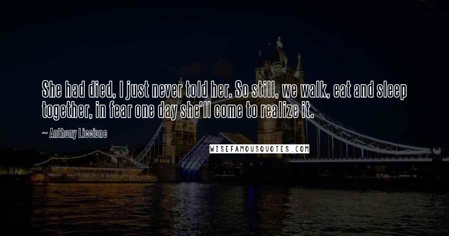Anthony Liccione Quotes: She had died, I just never told her. So still, we walk, eat and sleep together, in fear one day she'll come to realize it.