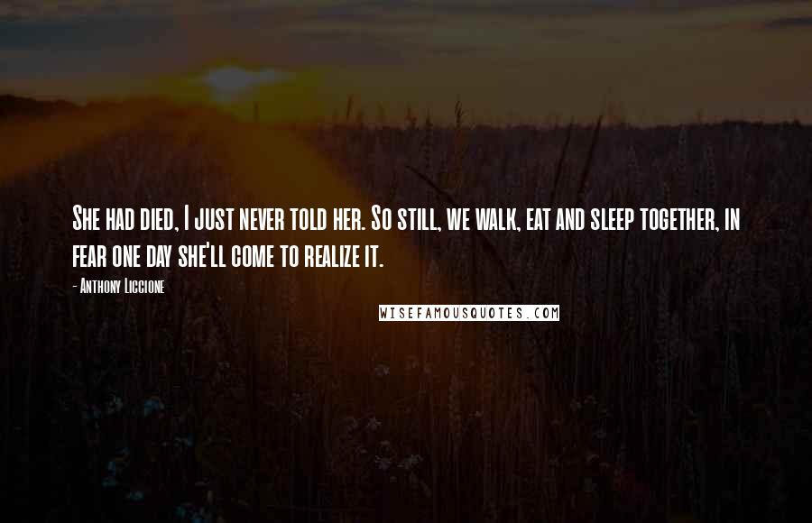 Anthony Liccione Quotes: She had died, I just never told her. So still, we walk, eat and sleep together, in fear one day she'll come to realize it.