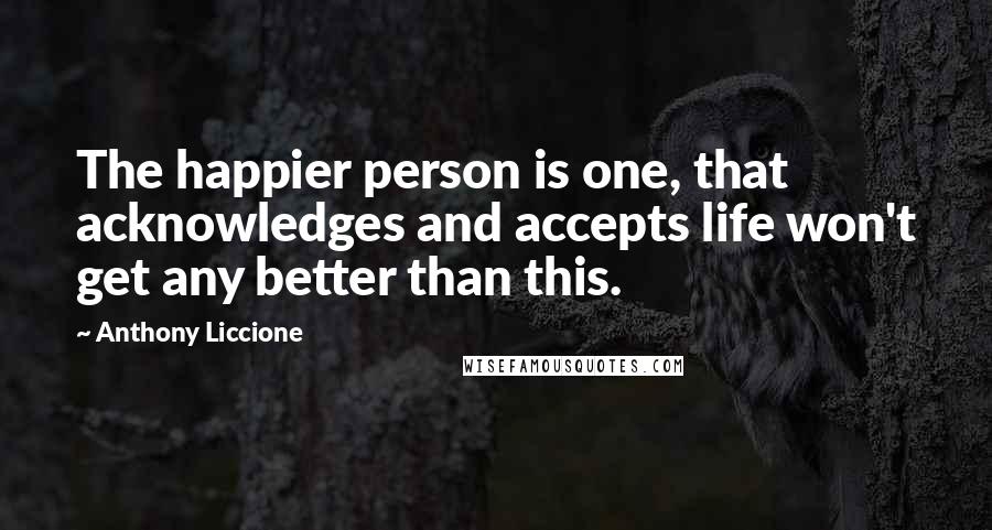 Anthony Liccione Quotes: The happier person is one, that acknowledges and accepts life won't get any better than this.